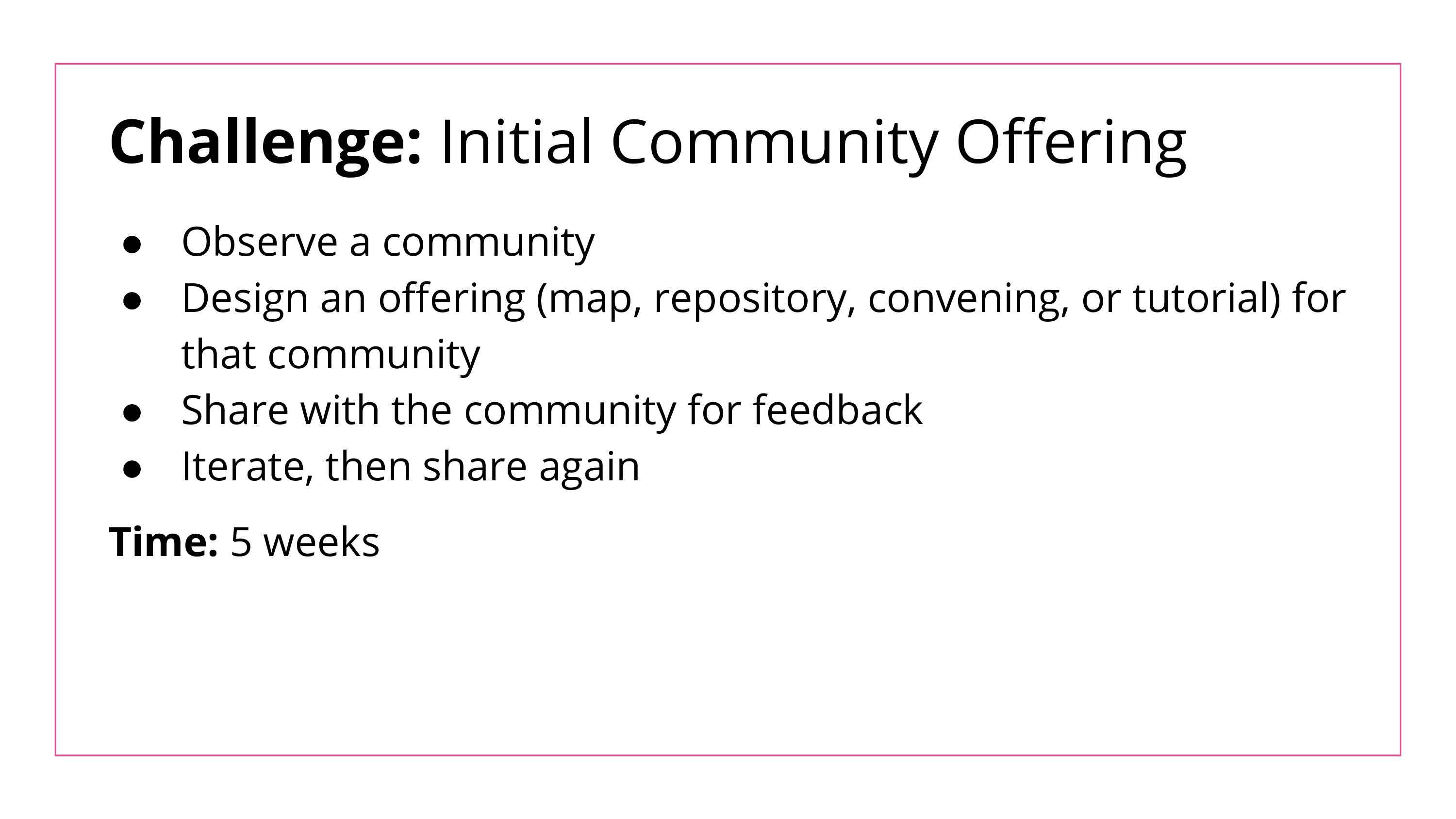 The Initial Community Offering Challenge lasts for 5 weeks. Students are asked to observe a community, design an offering (a map, repository, convening, or tutorial) for that community, share the offering with the community for feedback, and iterate upon it.